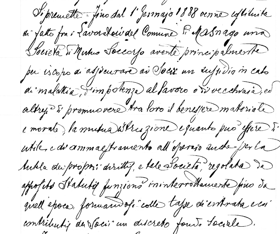 Si premette fino dal 1° Gennaio 1888 venne costituita di fatto fra i Lavoratori del Comune di Masnago una Società di Mutuo Soccorso avente principalmente per iscopo di dispensare ai Soci un sussidio in caso di malattia, impotenza al lavoro o di vecchiaia, ed altresì di promuovere tra loro il benessere materiale e morale, la mutua istruzione e quanto può essere di utile e di ammaestramento all’operaio anche per la tutela dei propri diritti, e tale Società , regolata da apposito Statuto, funziona ininterrottamente fino da quell’epoca formandosi colle tasse di entrata e coi contributi dei Soci un discreto fondo Sociale.